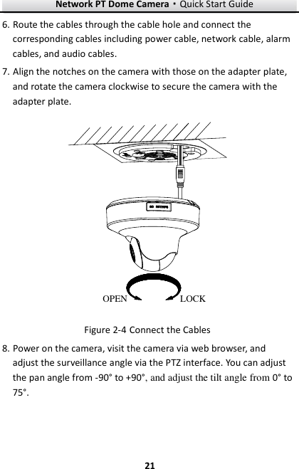 Network PT Dome Camera·Quick Start Guide  21 21 6. Route the cables through the cable hole and connect the corresponding cables including power cable, network cable, alarm cables, and audio cables. 7. Align the notches on the camera with those on the adapter plate, and rotate the camera clockwise to secure the camera with the adapter plate. LOCKOPEN  Connect the Cables Figure 2-48. Power on the camera, visit the camera via web browser, and adjust the surveillance angle via the PTZ interface. You can adjust the pan angle from -90° to +90°, and adjust the tilt angle from 0° to 75°. 