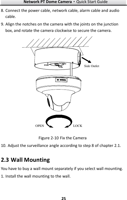 Network PT Dome Camera·Quick Start Guide  25 25 8. Connect the power cable, network cable, alarm cable and audio cable. 9. Align the notches on the camera with the joints on the junction box, and rotate the camera clockwise to secure the camera. OPEN LOCKSide Outlet  Fix the Camera Figure 2-1010. Adjust the surveillance angle according to step 8 of chapter 2.1.   2.3 Wall Mounting You have to buy a wall mount separately if you select wall mounting. 1. Install the wall mounting to the wall. 