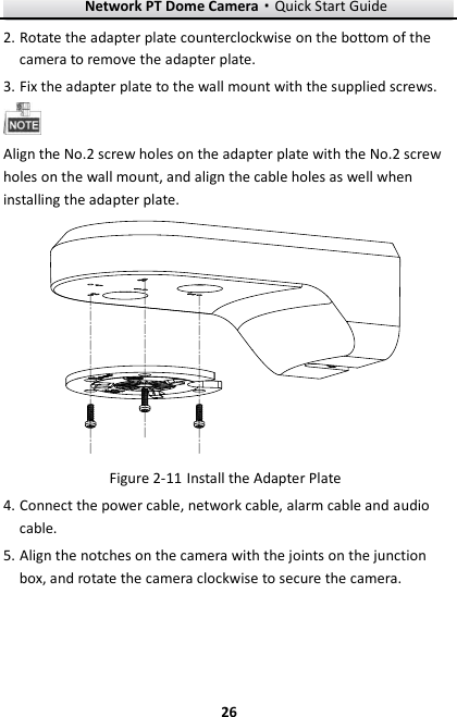 Network PT Dome Camera·Quick Start Guide  26 26 2. Rotate the adapter plate counterclockwise on the bottom of the camera to remove the adapter plate. 3. Fix the adapter plate to the wall mount with the supplied screws.  Align the No.2 screw holes on the adapter plate with the No.2 screw holes on the wall mount, and align the cable holes as well when installing the adapter plate.   Install the Adapter Plate Figure 2-114. Connect the power cable, network cable, alarm cable and audio cable. 5. Align the notches on the camera with the joints on the junction box, and rotate the camera clockwise to secure the camera. 