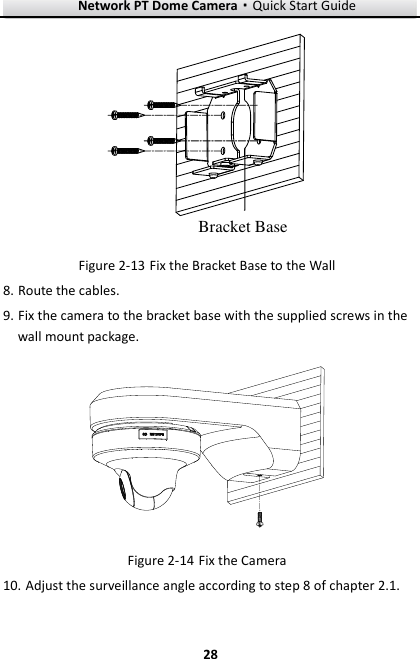 Network PT Dome Camera·Quick Start Guide  28 28 Bracket Base  Fix the Bracket Base to the Wall Figure 2-138. Route the cables. 9. Fix the camera to the bracket base with the supplied screws in the wall mount package.   Fix the Camera Figure 2-1410. Adjust the surveillance angle according to step 8 of chapter 2.1. 