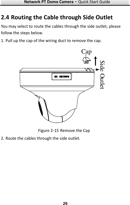 Network PT Dome Camera·Quick Start Guide  29 29 2.4 Routing the Cable through Side Outlet You may select to route the cables through the side outlet, please follow the steps below. 1. Pull up the cap of the wiring duct to remove the cap. CapSide Outlet  Remove the Cap Figure 2-152. Route the cables through the side outlet. 