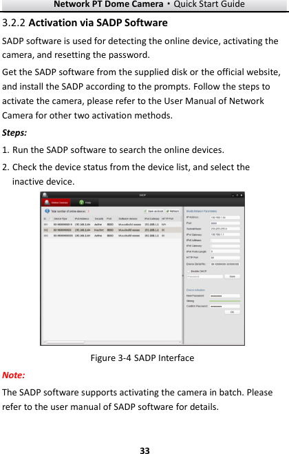 Network PT Dome Camera·Quick Start Guide  33 33  Activation via SADP Software 3.2.2SADP software is used for detecting the online device, activating the camera, and resetting the password.   Get the SADP software from the supplied disk or the official website, and install the SADP according to the prompts. Follow the steps to activate the camera, please refer to the User Manual of Network Camera for other two activation methods. Steps: 1. Run the SADP software to search the online devices. 2. Check the device status from the device list, and select the inactive device.   SADP Interface Figure 3-4Note: The SADP software supports activating the camera in batch. Please refer to the user manual of SADP software for details. 