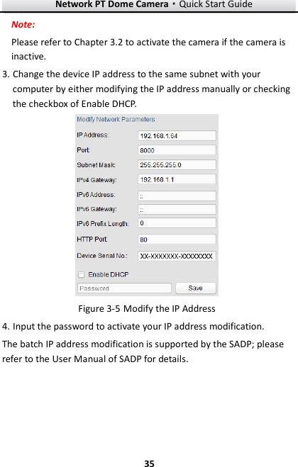 Network PT Dome Camera·Quick Start Guide  35 35 Note: Please refer to Chapter 3.2 to activate the camera if the camera is inactive.   3. Change the device IP address to the same subnet with your computer by either modifying the IP address manually or checking the checkbox of Enable DHCP.   Modify the IP Address Figure 3-54. Input the password to activate your IP address modification. The batch IP address modification is supported by the SADP; please refer to the User Manual of SADP for details. 