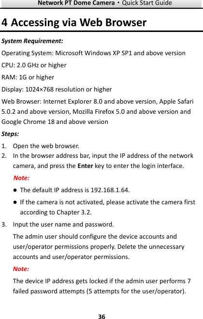 Network PT Dome Camera·Quick Start Guide  36 36 4 Accessing via Web Browser System Requirement: Operating System: Microsoft Windows XP SP1 and above version   CPU: 2.0 GHz or higher RAM: 1G or higher Display: 1024×768 resolution or higher Web Browser: Internet Explorer 8.0 and above version, Apple Safari 5.0.2 and above version, Mozilla Firefox 5.0 and above version and Google Chrome 18 and above version Steps: 1. Open the web browser. 2. In the browser address bar, input the IP address of the network camera, and press the Enter key to enter the login interface. Note:  The default IP address is 192.168.1.64.  If the camera is not activated, please activate the camera first according to Chapter 3.2. 3. Input the user name and password. The admin user should configure the device accounts and user/operator permissions properly. Delete the unnecessary accounts and user/operator permissions. Note: The device IP address gets locked if the admin user performs 7 failed password attempts (5 attempts for the user/operator). 