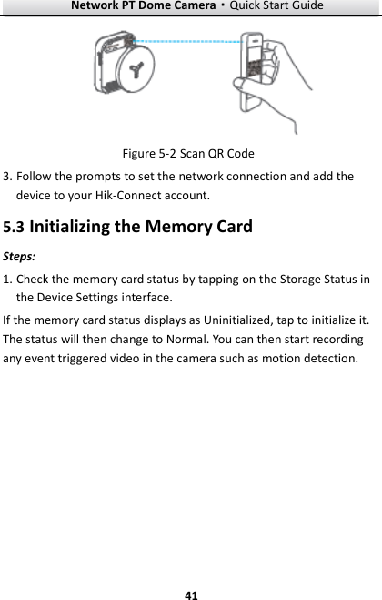 Network PT Dome Camera·Quick Start Guide  41 41  Figure 5-2 Scan QR Code 3. Follow the prompts to set the network connection and add the device to your Hik-Connect account. 5.3 Initializing the Memory Card Steps: 1. Check the memory card status by tapping on the Storage Status in the Device Settings interface. If the memory card status displays as Uninitialized, tap to initialize it. The status will then change to Normal. You can then start recording any event triggered video in the camera such as motion detection.