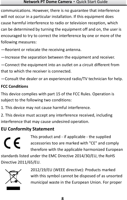 Network PT Dome Camera·Quick Start Guide  8 8 communications. However, there is no guarantee that interference will not occur in a particular installation. If this equipment does cause harmful interference to radio or television reception, which can be determined by turning the equipment off and on, the user is encouraged to try to correct the interference by one or more of the following measures: —Reorient or relocate the receiving antenna. —Increase the separation between the equipment and receiver. —Connect the equipment into an outlet on a circuit different from that to which the receiver is connected. —Consult the dealer or an experienced radio/TV technician for help. FCC Conditions This device complies with part 15 of the FCC Rules. Operation is subject to the following two conditions: 1. This device may not cause harmful interference. 2. This device must accept any interference received, including interference that may cause undesired operation. EU Conformity Statement This product and - if applicable - the supplied accessories too are marked with &quot;CE&quot; and comply therefore with the applicable harmonized European standards listed under the EMC Directive 2014/30/EU, the RoHS Directive 2011/65/EU. 2012/19/EU (WEEE directive): Products marked with this symbol cannot be disposed of as unsorted municipal waste in the European Union. For proper 