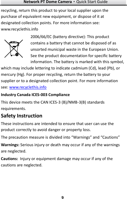 Network PT Dome Camera·Quick Start Guide  9 9 recycling, return this product to your local supplier upon the purchase of equivalent new equipment, or dispose of it at designated collection points. For more information see: www.recyclethis.info 2006/66/EC (battery directive): This product contains a battery that cannot be disposed of as unsorted municipal waste in the European Union. See the product documentation for specific battery information. The battery is marked with this symbol, which may include lettering to indicate cadmium (Cd), lead (Pb), or mercury (Hg). For proper recycling, return the battery to your supplier or to a designated collection point. For more information see: www.recyclethis.info Industry Canada ICES-003 Compliance This device meets the CAN ICES-3 (B)/NMB-3(B) standards requirements. Safety Instruction These instructions are intended to ensure that user can use the product correctly to avoid danger or property loss.   The precaution measure is divided into “Warnings” and “Cautions” Warnings: Serious injury or death may occur if any of the warnings are neglected. Cautions: Injury or equipment damage may occur if any of the cautions are neglected. 