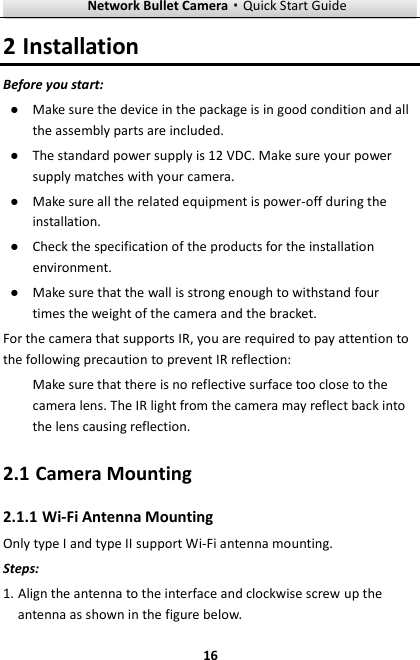Network Bullet Camera·Quick Start Guide  16 2 Installation Before you start: ● Make sure the device in the package is in good condition and all the assembly parts are included. ● The standard power supply is 12 VDC. Make sure your power supply matches with your camera. ● Make sure all the related equipment is power-off during the installation. ● Check the specification of the products for the installation environment. ● Make sure that the wall is strong enough to withstand four times the weight of the camera and the bracket. For the camera that supports IR, you are required to pay attention to the following precaution to prevent IR reflection:   Make sure that there is no reflective surface too close to the camera lens. The IR light from the camera may reflect back into the lens causing reflection.   2.1 Camera Mounting 2.1.1 Wi-Fi Antenna Mounting Only type I and type II support Wi-Fi antenna mounting. Steps:   1. Align the antenna to the interface and clockwise screw up the antenna as shown in the figure below. 