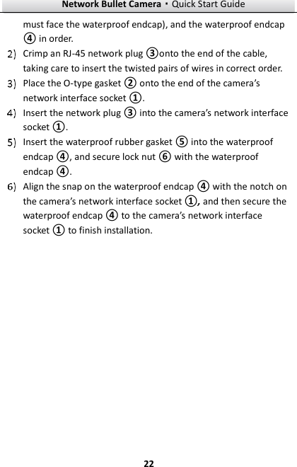 Network Bullet Camera·Quick Start Guide  22 must face the waterproof endcap), and the waterproof endcap ④ in order.    Crimp an RJ-45 network plug ③onto the end of the cable, taking care to insert the twisted pairs of wires in correct order.  Place the O-type gasket ② onto the end of the camera’s network interface socket ①.  Insert the network plug ③ into the camera’s network interface socket ①.  Insert the waterproof rubber gasket ⑤ into the waterproof endcap ④, and secure lock nut ⑥ with the waterproof endcap ④.  Align the snap on the waterproof endcap ④ with the notch on the camera’s network interface socket ①, and then secure the waterproof endcap ④ to the camera’s network interface socket ① to finish installation. 