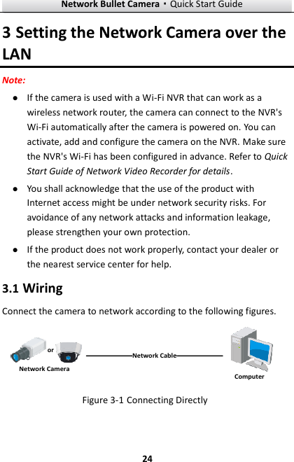 Network Bullet Camera·Quick Start Guide  24 3 Setting the Network Camera over the LAN Note:  If the camera is used with a Wi-Fi NVR that can work as a wireless network router, the camera can connect to the NVR&apos;s Wi-Fi automatically after the camera is powered on. You can activate, add and configure the camera on the NVR. Make sure the NVR&apos;s Wi-Fi has been configured in advance. Refer to Quick Start Guide of Network Video Recorder for details.  You shall acknowledge that the use of the product with Internet access might be under network security risks. For avoidance of any network attacks and information leakage, please strengthen your own protection.    If the product does not work properly, contact your dealer or the nearest service center for help. 3.1 Wiring Connect the camera to network according to the following figures. 半球Network CableorNetwork Camera Computer  Figure 3-1 Connecting Directly 