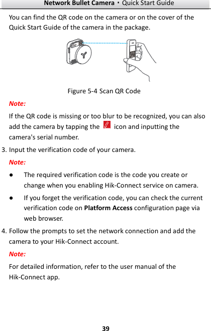 Network Bullet Camera·Quick Start Guide  39 You can find the QR code on the camera or on the cover of the Quick Start Guide of the camera in the package.  Figure 5-4 Scan QR Code Note: If the QR code is missing or too blur to be recognized, you can also add the camera by tapping the    icon and inputting the camera&apos;s serial number. 3. Input the verification code of your camera. Note: ● The required verification code is the code you create or change when you enabling Hik-Connect service on camera. ● If you forget the verification code, you can check the current verification code on Platform Access configuration page via web browser. 4. Follow the prompts to set the network connection and add the camera to your Hik-Connect account. Note: For detailed information, refer to the user manual of the Hik-Connect app. 