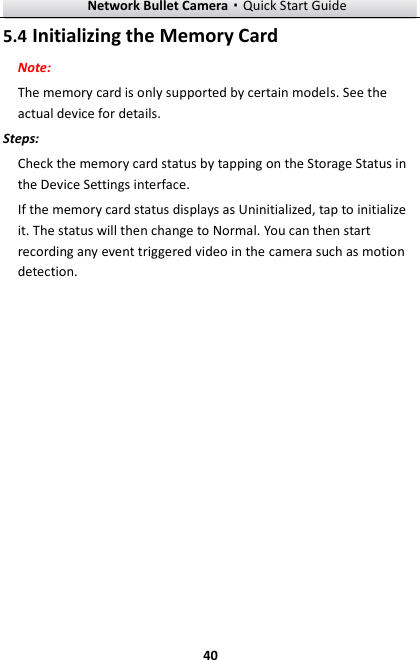 Network Bullet Camera·Quick Start Guide  40 5.4 Initializing the Memory Card Note:  The memory card is only supported by certain models. See the actual device for details. Steps: Check the memory card status by tapping on the Storage Status in the Device Settings interface. If the memory card status displays as Uninitialized, tap to initialize it. The status will then change to Normal. You can then start recording any event triggered video in the camera such as motion detection. 