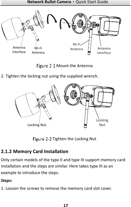 Network Bullet Camera·Quick Start Guide  17 Wi-Fi AntennaAntenna Interface Wi-Fi Antenna Antenna Interface  Mount the Antenna 2. Tighten the locking nut using the supplied wrench. Locking Nut Locking Nut  Tighten the Locking Nut 2.1.2 Memory Card Installation Only certain models of the type II and type III support memory card installation and the steps are similar. Here takes type III as an example to introduce the steps. Steps:   1. Loosen the screws to remove the memory card slot cover. 