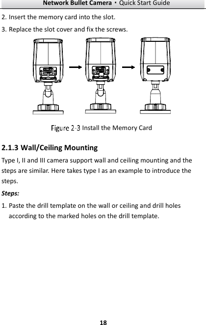 Network Bullet Camera·Quick Start Guide  18 2. Insert the memory card into the slot. 3. Replace the slot cover and fix the screws.   Install the Memory Card 2.1.3 Wall/Ceiling Mounting Type I, II and III camera support wall and ceiling mounting and the steps are similar. Here takes type I as an example to introduce the steps. Steps:   1. Paste the drill template on the wall or ceiling and drill holes according to the marked holes on the drill template. 