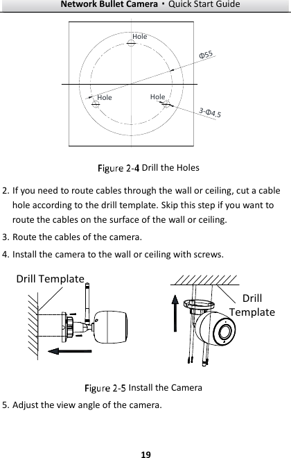 Network Bullet Camera·Quick Start Guide  19 HoleHoleHoleΦ553-Φ4.5  Drill the Holes 2. If you need to route cables through the wall or ceiling, cut a cable hole according to the drill template. Skip this step if you want to route the cables on the surface of the wall or ceiling. 3. Route the cables of the camera. 4. Install the camera to the wall or ceiling with screws. Drill TemplateDrill Template  Install the Camera 5. Adjust the view angle of the camera. 