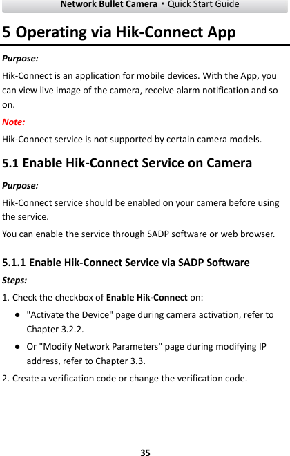 Network Bullet Camera·Quick Start Guide  35 5 Operating via Hik-Connect App Purpose: Hik-Connect is an application for mobile devices. With the App, you can view live image of the camera, receive alarm notification and so on. Note:   Hik-Connect service is not supported by certain camera models. 5.1 Enable Hik-Connect Service on Camera Purpose: Hik-Connect service should be enabled on your camera before using the service.   You can enable the service through SADP software or web browser. 5.1.1 Enable Hik-Connect Service via SADP Software Steps: 1. Check the checkbox of Enable Hik-Connect on: ● &quot;Activate the Device&quot; page during camera activation, refer to Chapter 3.2.2. ● Or &quot;Modify Network Parameters&quot; page during modifying IP address, refer to Chapter 3.3. 2. Create a verification code or change the verification code. 