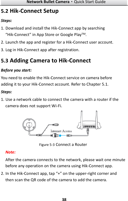 Network Bullet Camera·Quick Start Guide  38 5.2 Hik-Connect Setup Steps: 1. Download and install the Hik-Connect app by searching “Hik-Connect” in App Store or Google PlayTM. 2. Launch the app and register for a Hik-Connect user account. 3. Log in Hik-Connect app after registration. 5.3 Adding Camera to Hik-Connect Before you start: You need to enable the Hik-Connect service on camera before adding it to your Hik-Connect account. Refer to Chapter 5.1. Steps: 1. Use a network cable to connect the camera with a router if the camera does not support Wi-Fi.  Figure 5-3 Connect a Router Note:  After the camera connects to the network, please wait one minute before any operation on the camera using Hik-Connect app. 2. In the Hik-Connect app, tap “+” on the upper-right corner and then scan the QR code of the camera to add the camera.   