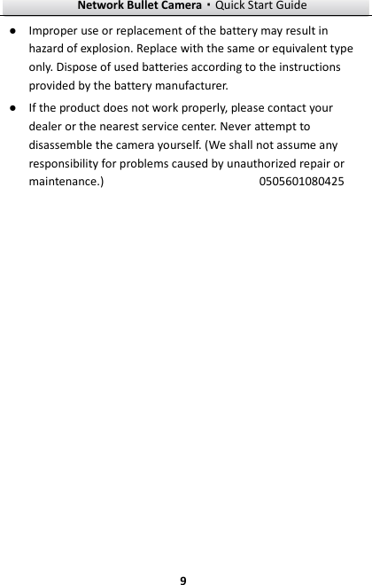 Network Bullet Camera·Quick Start Guide  9 ● Improper use or replacement of the battery may result in hazard of explosion. Replace with the same or equivalent type only. Dispose of used batteries according to the instructions provided by the battery manufacturer.   ● If the product does not work properly, please contact your dealer or the nearest service center. Never attempt to disassemble the camera yourself. (We shall not assume any responsibility for problems caused by unauthorized repair or maintenance.)                                                0505601080425 