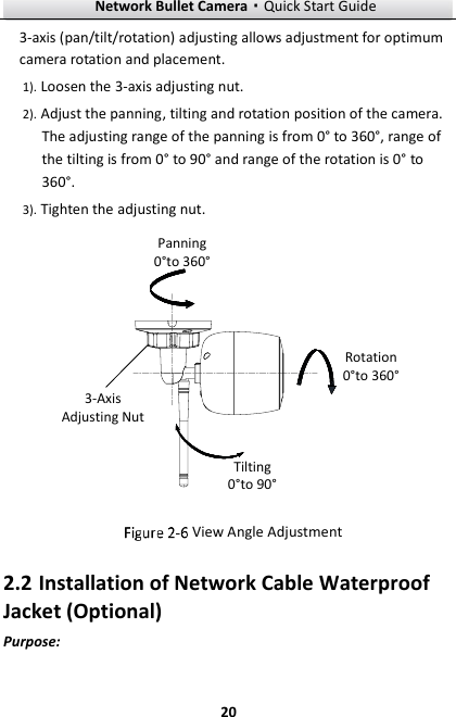 Network Bullet Camera·Quick Start Guide  20 3-axis (pan/tilt/rotation) adjusting allows adjustment for optimum camera rotation and placement.   1). Loosen the 3-axis adjusting nut. 2). Adjust the panning, tilting and rotation position of the camera. The adjusting range of the panning is from 0° to 360°, range of the tilting is from 0° to 90° and range of the rotation is 0° to 360°. 3). Tighten the adjusting nut. Tilting 0°to 90°Rotation0°to 360°Panning0°to 360°3-Axis Adjusting Nut  View Angle Adjustment 2.2 Installation of Network Cable Waterproof Jacket (Optional) Purpose: 