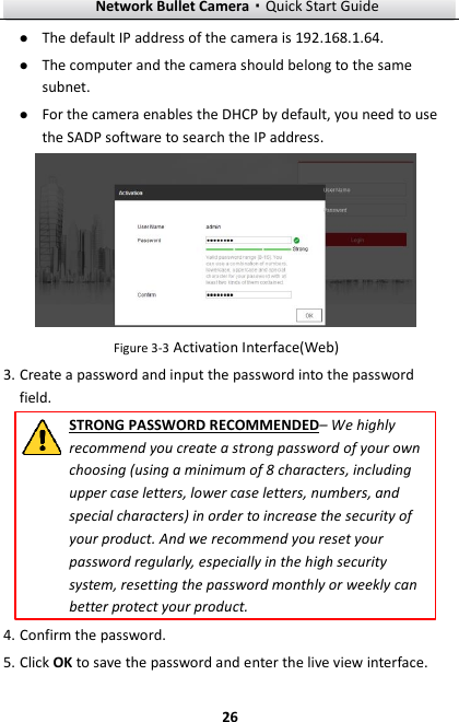 Network Bullet Camera·Quick Start Guide  26  The default IP address of the camera is 192.168.1.64.    The computer and the camera should belong to the same subnet.    For the camera enables the DHCP by default, you need to use the SADP software to search the IP address.  Figure 3-3 Activation Interface(Web) 3. Create a password and input the password into the password field. STRONG PASSWORD RECOMMENDED– We highly recommend you create a strong password of your own choosing (using a minimum of 8 characters, including upper case letters, lower case letters, numbers, and special characters) in order to increase the security of your product. And we recommend you reset your password regularly, especially in the high security system, resetting the password monthly or weekly can better protect your product. 4. Confirm the password. 5. Click OK to save the password and enter the live view interface. 