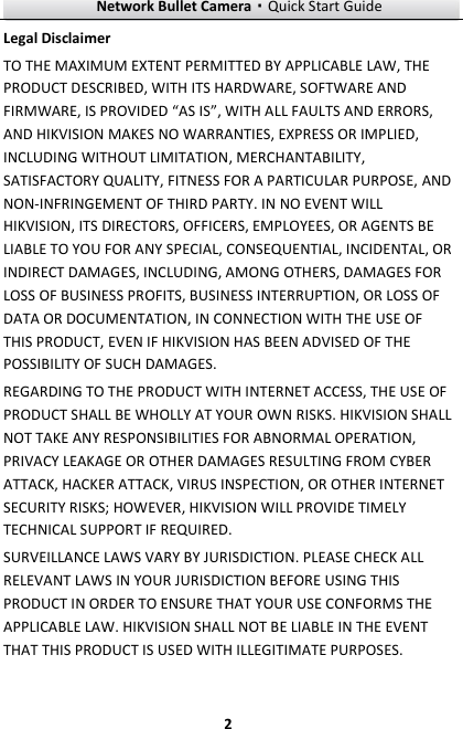 Network Bullet Camera·Quick Start Guide  2 Legal Disclaimer TO THE MAXIMUM EXTENT PERMITTED BY APPLICABLE LAW, THE PRODUCT DESCRIBED, WITH ITS HARDWARE, SOFTWARE AND FIRMWARE, IS PROVIDED “AS IS”, WITH ALL FAULTS AND ERRORS, AND HIKVISION MAKES NO WARRANTIES, EXPRESS OR IMPLIED, INCLUDING WITHOUT LIMITATION, MERCHANTABILITY, SATISFACTORY QUALITY, FITNESS FOR A PARTICULAR PURPOSE, AND NON-INFRINGEMENT OF THIRD PARTY. IN NO EVENT WILL HIKVISION, ITS DIRECTORS, OFFICERS, EMPLOYEES, OR AGENTS BE LIABLE TO YOU FOR ANY SPECIAL, CONSEQUENTIAL, INCIDENTAL, OR INDIRECT DAMAGES, INCLUDING, AMONG OTHERS, DAMAGES FOR LOSS OF BUSINESS PROFITS, BUSINESS INTERRUPTION, OR LOSS OF DATA OR DOCUMENTATION, IN CONNECTION WITH THE USE OF THIS PRODUCT, EVEN IF HIKVISION HAS BEEN ADVISED OF THE POSSIBILITY OF SUCH DAMAGES. REGARDING TO THE PRODUCT WITH INTERNET ACCESS, THE USE OF PRODUCT SHALL BE WHOLLY AT YOUR OWN RISKS. HIKVISION SHALL NOT TAKE ANY RESPONSIBILITIES FOR ABNORMAL OPERATION, PRIVACY LEAKAGE OR OTHER DAMAGES RESULTING FROM CYBER ATTACK, HACKER ATTACK, VIRUS INSPECTION, OR OTHER INTERNET SECURITY RISKS; HOWEVER, HIKVISION WILL PROVIDE TIMELY TECHNICAL SUPPORT IF REQUIRED.   SURVEILLANCE LAWS VARY BY JURISDICTION. PLEASE CHECK ALL RELEVANT LAWS IN YOUR JURISDICTION BEFORE USING THIS PRODUCT IN ORDER TO ENSURE THAT YOUR USE CONFORMS THE APPLICABLE LAW. HIKVISION SHALL NOT BE LIABLE IN THE EVENT THAT THIS PRODUCT IS USED WITH ILLEGITIMATE PURPOSES.   