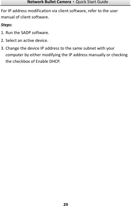 Network Bullet Camera·Quick Start Guide  29 For IP address modification via client software, refer to the user manual of client software. Steps: 1. Run the SADP software. 2. Select an active device. 3. Change the device IP address to the same subnet with your computer by either modifying the IP address manually or checking the checkbox of Enable DHCP. 