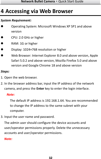 Network Bullet Camera·Quick Start Guide  32 4 Accessing via Web Browser System Requirement:  Operating System: Microsoft Windows XP SP1 and above version    CPU: 2.0 GHz or higher  RAM: 1G or higher  Display: 1024×768 resolution or higher  Web Browser: Internet Explorer 8.0 and above version, Apple Safari 5.0.2 and above version, Mozilla Firefox 5.0 and above version and Google Chrome 18 and above version Steps: 1. Open the web browser. 2. In the browser address bar, input the IP address of the network camera, and press the Enter key to enter the login interface. Note: The default IP address is 192.168.1.64. You are recommended to change the IP address to the same subnet with your computer.     3. Input the user name and password. The admin user should configure the device accounts and user/operator permissions properly. Delete the unnecessary accounts and user/operator permissions. Note: 