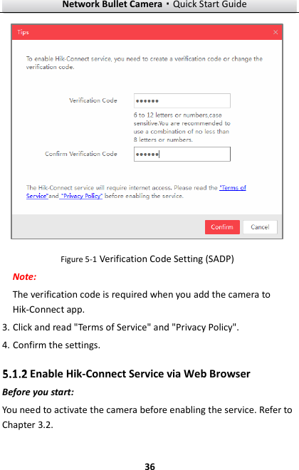 Network Bullet Camera·Quick Start Guide  36  Figure 5-1 Verification Code Setting (SADP) Note:   The verification code is required when you add the camera to Hik-Connect app.   3. Click and read &quot;Terms of Service&quot; and &quot;Privacy Policy&quot;.   4. Confirm the settings.  Enable Hik-Connect Service via Web Browser Before you start: You need to activate the camera before enabling the service. Refer to Chapter 3.2. 