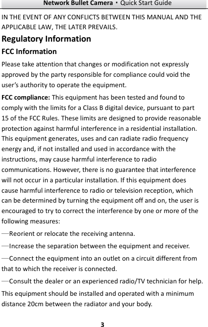 Network Bullet Camera·Quick Start Guide  3 IN THE EVENT OF ANY CONFLICTS BETWEEN THIS MANUAL AND THE APPLICABLE LAW, THE LATER PREVAILS. Regulatory Information FCC Information Please take attention that changes or modification not expressly approved by the party responsible for compliance could void the user’s authority to operate the equipment. FCC compliance: This equipment has been tested and found to comply with the limits for a Class B digital device, pursuant to part 15 of the FCC Rules. These limits are designed to provide reasonable protection against harmful interference in a residential installation. This equipment generates, uses and can radiate radio frequency energy and, if not installed and used in accordance with the instructions, may cause harmful interference to radio communications. However, there is no guarantee that interference will not occur in a particular installation. If this equipment does cause harmful interference to radio or television reception, which can be determined by turning the equipment off and on, the user is encouraged to try to correct the interference by one or more of the following measures: Reorient or relocate the receiving antenna. Increase the separation between the equipment and receiver. Connect the equipment into an outlet on a circuit different from that to which the receiver is connected. Consult the dealer or an experienced radio/TV technician for help. This equipment should be installed and operated with a minimum distance 20cm between the radiator and your body. 