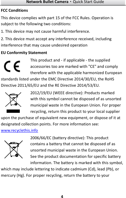 Network Bullet Camera·Quick Start Guide  4 FCC Conditions This device complies with part 15 of the FCC Rules. Operation is subject to the following two conditions: 1. This device may not cause harmful interference. 2. This device must accept any interference received, including interference that may cause undesired operation EU Conformity Statement This product and - if applicable - the supplied accessories too are marked with &quot;CE&quot; and comply therefore with the applicable harmonized European standards listed under the EMC Directive 2014/30/EU, the RoHS Directive 2011/65/EU and the RE Directive 2014/53/EU. 2012/19/EU (WEEE directive): Products marked with this symbol cannot be disposed of as unsorted municipal waste in the European Union. For proper recycling, return this product to your local supplier upon the purchase of equivalent new equipment, or dispose of it at designated collection points. For more information see: www.recyclethis.info 2006/66/EC (battery directive): This product contains a battery that cannot be disposed of as unsorted municipal waste in the European Union. See the product documentation for specific battery information. The battery is marked with this symbol, which may include lettering to indicate cadmium (Cd), lead (Pb), or mercury (Hg). For proper recycling, return the battery to your 