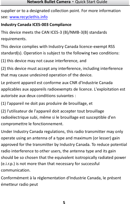 Network Bullet Camera·Quick Start Guide  5 supplier or to a designated collection point. For more information see: www.recyclethis.info Industry Canada ICES-003 Compliance This device meets the CAN ICES-3 (B)/NMB-3(B) standards requirements.   This device complies with Industry Canada licence-exempt RSS standard(s). Operation is subject to the following two conditions:   (1) this device may not cause interference, and (2) this device must accept any interference, including interference that may cause undesired operation of the device. Le présent appareil est conforme aux CNR d&apos;Industrie Canada applicables aux appareils radioexempts de licence. L&apos;exploitation est autorisée aux deux conditions suivantes : (1) l&apos;appareil ne doit pas produire de brouillage, et (2) l&apos;utilisateur de l&apos;appareil doit accepter tout brouillage radioélectrique subi, même si le brouillage est susceptible d&apos;en compromettre le fonctionnement. Under Industry Canada regulations, this radio transmitter may only operate using an antenna of a type and maximum (or lesser) gain approved for the transmitter by Industry Canada. To reduce potential radio interference to other users, the antenna type and its gain should be so chosen that the equivalent isotropically radiated power (e.i.r.p.) is not more than that necessary for successful communication. Conformément à la réglementation d&apos;Industrie Canada, le présent émetteur radio peut 