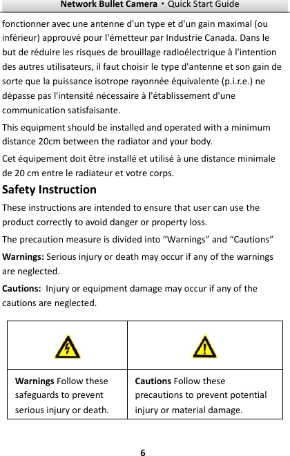 Network Bullet Camera·Quick Start Guide  6 fonctionner avec une antenne d&apos;un type et d&apos;un gain maximal (ou inférieur) approuvé pour l&apos;émetteur par Industrie Canada. Dans le but de réduire les risques de brouillage radioélectrique à l&apos;intention des autres utilisateurs, il faut choisir le type d&apos;antenne et son gain de sorte que la puissance isotrope rayonnée équivalente (p.i.r.e.) ne dépasse pas l&apos;intensité nécessaire à l&apos;établissement d&apos;une communication satisfaisante. This equipment should be installed and operated with a minimum distance 20cm between the radiator and your body. Cet équipement doit être installé et utilisé à une distance minimale de 20 cm entre le radiateur et votre corps. Safety Instruction These instructions are intended to ensure that user can use the product correctly to avoid danger or property loss.   The precaution measure is divided into “Warnings” and “Cautions” Warnings: Serious injury or death may occur if any of the warnings are neglected. Cautions: Injury or equipment damage may occur if any of the cautions are neglected.   Warnings Follow these safeguards to prevent serious injury or death. Cautions Follow these precautions to prevent potential injury or material damage.   