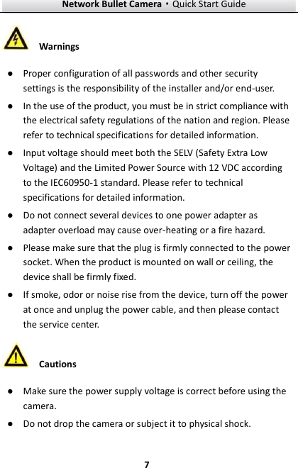 Network Bullet Camera·Quick Start Guide  7  Warnings ● Proper configuration of all passwords and other security settings is the responsibility of the installer and/or end-user. ● In the use of the product, you must be in strict compliance with the electrical safety regulations of the nation and region. Please refer to technical specifications for detailed information. ● Input voltage should meet both the SELV (Safety Extra Low Voltage) and the Limited Power Source with 12 VDC according to the IEC60950-1 standard. Please refer to technical specifications for detailed information. ● Do not connect several devices to one power adapter as adapter overload may cause over-heating or a fire hazard. ● Please make sure that the plug is firmly connected to the power socket. When the product is mounted on wall or ceiling, the device shall be firmly fixed.   ● If smoke, odor or noise rise from the device, turn off the power at once and unplug the power cable, and then please contact the service center.    Cautions ● Make sure the power supply voltage is correct before using the camera. ● Do not drop the camera or subject it to physical shock. 