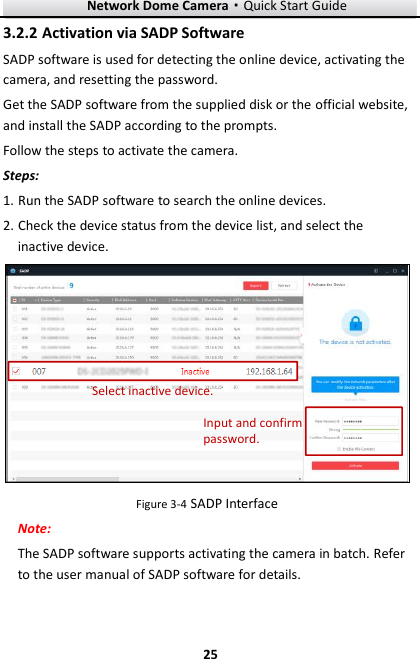 Network Dome Camera·Quick Start Guide  25 25 3.2.2 Activation via SADP Software SADP software is used for detecting the online device, activating the camera, and resetting the password.   Get the SADP software from the supplied disk or the official website, and install the SADP according to the prompts.   Follow the steps to activate the camera. Steps: 1. Run the SADP software to search the online devices. 2. Check the device status from the device list, and select the inactive device. Select inactive device.Input and confirm password. Figure 3-4 SADP Interface Note: The SADP software supports activating the camera in batch. Refer to the user manual of SADP software for details. 