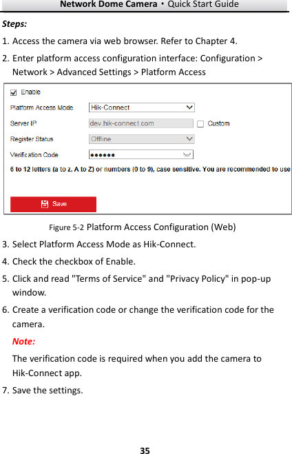 Network Dome Camera·Quick Start Guide  35 35 Steps: 1. Access the camera via web browser. Refer to Chapter 4. 2. Enter platform access configuration interface: Configuration &gt; Network &gt; Advanced Settings &gt; Platform Access  Figure 5-2 Platform Access Configuration (Web) 3. Select Platform Access Mode as Hik-Connect. 4. Check the checkbox of Enable. 5. Click and read &quot;Terms of Service&quot; and &quot;Privacy Policy&quot; in pop-up window. 6. Create a verification code or change the verification code for the camera. Note:   The verification code is required when you add the camera to Hik-Connect app. 7. Save the settings. 