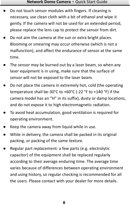 Network Dome Camera·Quick Start Guide  8 8 ● Do not touch sensor modules with fingers. If cleaning is necessary, use clean cloth with a bit of ethanol and wipe it gently. If the camera will not be used for an extended period, please replace the lens cap to protect the sensor from dirt.   ● Do not aim the camera at the sun or extra bright places. Blooming or smearing may occur otherwise (which is not a malfunction), and affect the endurance of sensor at the same time. ● The sensor may be burned out by a laser beam, so when any laser equipment is in using, make sure that the surface of sensor will not be exposed to the laser beam. ● Do not place the camera in extremely hot, cold (the operating temperature shall be-30°C to +60°C  (-22 °F to +140 °F) if the camera model has an “H” in its suffix), dusty or damp locations, and do not expose it to high electromagnetic radiation.   ● To avoid heat accumulation, good ventilation is required for operating environment.   ● Keep the camera away from liquid while in use. ● While in delivery, the camera shall be packed in its original packing, or packing of the same texture. ● Regular part replacement: a few parts (e.g. electrolytic capacitor) of the equipment shall be replaced regularly according to their average enduring time. The average time varies because of differences between operating environment and using history, so regular checking is recommended for all the users. Please contact with your dealer for more details. 