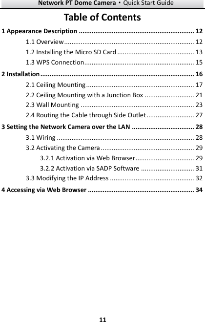Network PT Dome Camera·Quick Start Guide  11 11 Table of Contents 1 Appearance Description ............................................................... 12 1.1 Overview ....................................................................... 12 1.2 Installing the Micro SD Card .......................................... 13 1.3 WPS Connection............................................................ 15 2 Installation .................................................................................... 16 2.1 Ceiling Mounting ........................................................... 17 2.2 Ceiling Mounting with a Junction Box ........................... 21 2.3 Wall Mounting .............................................................. 23 2.4 Routing the Cable through Side Outlet .......................... 27 3 Setting the Network Camera over the LAN .................................. 28  Wiring ........................................................................... 28 3.1 Activating the Camera ................................................... 29 3.23.2.1 Activation via Web Browser ................................ 29 3.2.2 Activation via SADP Software ............................. 31  Modifying the IP Address .............................................. 32 3.34 Accessing via Web Browser .......................................................... 34 
