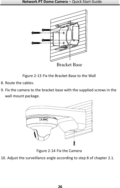 Network PT Dome Camera·Quick Start Guide  26 26 Bracket Base  Fix the Bracket Base to the Wall Figure 2-138. Route the cables. 9. Fix the camera to the bracket base with the supplied screws in the wall mount package.   Fix the Camera Figure 2-1410. Adjust the surveillance angle according to step 8 of chapter 2.1. 