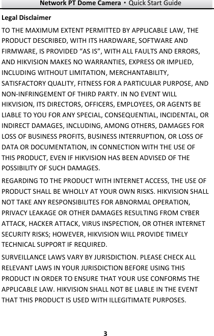Network PT Dome Camera·Quick Start Guide  3 3 Legal Disclaimer TO THE MAXIMUM EXTENT PERMITTED BY APPLICABLE LAW, THE PRODUCT DESCRIBED, WITH ITS HARDWARE, SOFTWARE AND FIRMWARE, IS PROVIDED “AS IS”, WITH ALL FAULTS AND ERRORS, AND HIKVISION MAKES NO WARRANTIES, EXPRESS OR IMPLIED, INCLUDING WITHOUT LIMITATION, MERCHANTABILITY, SATISFACTORY QUALITY, FITNESS FOR A PARTICULAR PURPOSE, AND NON-INFRINGEMENT OF THIRD PARTY. IN NO EVENT WILL HIKVISION, ITS DIRECTORS, OFFICERS, EMPLOYEES, OR AGENTS BE LIABLE TO YOU FOR ANY SPECIAL, CONSEQUENTIAL, INCIDENTAL, OR INDIRECT DAMAGES, INCLUDING, AMONG OTHERS, DAMAGES FOR LOSS OF BUSINESS PROFITS, BUSINESS INTERRUPTION, OR LOSS OF DATA OR DOCUMENTATION, IN CONNECTION WITH THE USE OF THIS PRODUCT, EVEN IF HIKVISION HAS BEEN ADVISED OF THE POSSIBILITY OF SUCH DAMAGES. REGARDING TO THE PRODUCT WITH INTERNET ACCESS, THE USE OF PRODUCT SHALL BE WHOLLY AT YOUR OWN RISKS. HIKVISION SHALL NOT TAKE ANY RESPONSIBILITES FOR ABNORMAL OPERATION, PRIVACY LEAKAGE OR OTHER DAMAGES RESULTING FROM CYBER ATTACK, HACKER ATTACK, VIRUS INSPECTION, OR OTHER INTERNET SECURITY RISKS; HOWEVER, HIKVISION WILL PROVIDE TIMELY TECHNICAL SUPPORT IF REQUIRED.   SURVEILLANCE LAWS VARY BY JURISDICTION. PLEASE CHECK ALL RELEVANT LAWS IN YOUR JURISDICTION BEFORE USING THIS PRODUCT IN ORDER TO ENSURE THAT YOUR USE CONFORMS THE APPLICABLE LAW. HIKVISION SHALL NOT BE LIABLE IN THE EVENT THAT THIS PRODUCT IS USED WITH ILLEGITIMATE PURPOSES.   