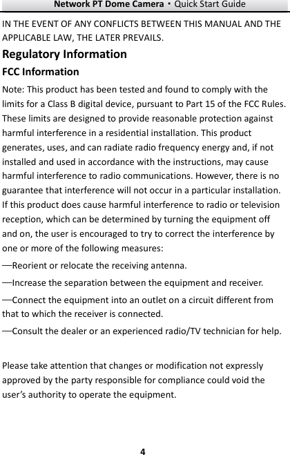 Network PT Dome Camera·Quick Start Guide  4 4 IN THE EVENT OF ANY CONFLICTS BETWEEN THIS MANUAL AND THE APPLICABLE LAW, THE LATER PREVAILS. Regulatory Information FCC Information Note: This product has been tested and found to comply with the limits for a Class B digital device, pursuant to Part 15 of the FCC Rules. These limits are designed to provide reasonable protection against harmful interference in a residential installation. This product generates, uses, and can radiate radio frequency energy and, if not installed and used in accordance with the instructions, may cause harmful interference to radio communications. However, there is no guarantee that interference will not occur in a particular installation. If this product does cause harmful interference to radio or television reception, which can be determined by turning the equipment off and on, the user is encouraged to try to correct the interference by one or more of the following measures:   —Reorient or relocate the receiving antenna.   —Increase the separation between the equipment and receiver.   —Connect the equipment into an outlet on a circuit different from that to which the receiver is connected.   —Consult the dealer or an experienced radio/TV technician for help.  Please take attention that changes or modification not expressly approved by the party responsible for compliance could void the user’s authority to operate the equipment. 