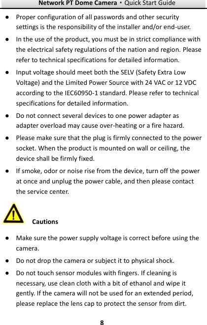 Network PT Dome Camera·Quick Start Guide  8 8 ● Proper configuration of all passwords and other security settings is the responsibility of the installer and/or end-user. ● In the use of the product, you must be in strict compliance with the electrical safety regulations of the nation and region. Please refer to technical specifications for detailed information. ● Input voltage should meet both the SELV (Safety Extra Low Voltage) and the Limited Power Source with 24 VAC or 12 VDC according to the IEC60950-1 standard. Please refer to technical specifications for detailed information. ● Do not connect several devices to one power adapter as adapter overload may cause over-heating or a fire hazard. ● Please make sure that the plug is firmly connected to the power socket. When the product is mounted on wall or ceiling, the device shall be firmly fixed.   ● If smoke, odor or noise rise from the device, turn off the power at once and unplug the power cable, and then please contact the service center.    Cautions ● Make sure the power supply voltage is correct before using the camera. ● Do not drop the camera or subject it to physical shock. ● Do not touch sensor modules with fingers. If cleaning is necessary, use clean cloth with a bit of ethanol and wipe it gently. If the camera will not be used for an extended period, please replace the lens cap to protect the sensor from dirt.   