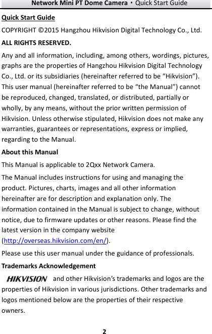 Network Mini PT Dome Camera·Quick Start Guide  2 2 Quick Start Guide COPYRIGHT © 2015 Hangzhou Hikvision Digital Technology Co., Ltd.   ALL RIGHTS RESERVED. Any and all information, including, among others, wordings, pictures, graphs are the properties of Hangzhou Hikvision Digital Technology Co., Ltd. or its subsidiaries (hereinafter referred to be “Hikvision”). This user manual (hereinafter referred to be “the Manual”) cannot be reproduced, changed, translated, or distributed, partially or wholly, by any means, without the prior written permission of Hikvision. Unless otherwise stipulated, Hikvision does not make any warranties, guarantees or representations, express or implied, regarding to the Manual. About this Manual This Manual is applicable to 2Qxx Network Camera. The Manual includes instructions for using and managing the product. Pictures, charts, images and all other information hereinafter are for description and explanation only. The information contained in the Manual is subject to change, without notice, due to firmware updates or other reasons. Please find the latest version in the company website (http://overseas.hikvision.com/en/).   Please use this user manual under the guidance of professionals. Trademarks Acknowledgement and other Hikvision’s trademarks and logos are the properties of Hikvision in various jurisdictions. Other trademarks and logos mentioned below are the properties of their respective owners. 