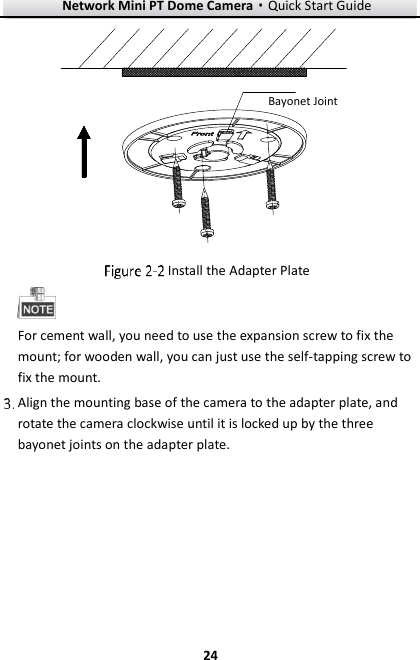 Network Mini PT Dome Camera·Quick Start Guide  24 24 Bayonet Joint  Install the Adapter Plate  For cement wall, you need to use the expansion screw to fix the mount; for wooden wall, you can just use the self-tapping screw to fix the mount.  Align the mounting base of the camera to the adapter plate, and rotate the camera clockwise until it is locked up by the three bayonet joints on the adapter plate. 