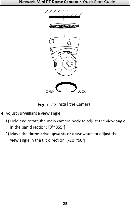 Network Mini PT Dome Camera·Quick Start Guide  25 25 OPEN LOCK  Install the Camera  Adjust surveillance view angle. 1) Hold and rotate the main camera body to adjust the view angle in the pan direction: [0°~355°]. 2) Move the dome drive upwards or downwards to adjust the view angle in the tilt direction: [-20°~90°]. 