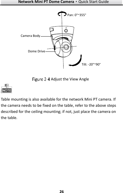 Network Mini PT Dome Camera·Quick Start Guide  26 26 Pan: 0°~355°Tilt: -20°~90°Camera BodyDome Drive  Adjust the View Angle  Table mounting is also available for the network Mini PT camera. If the camera needs to be fixed on the table, refer to the above steps described for the ceiling mounting; if not, just place the camera on the table. 