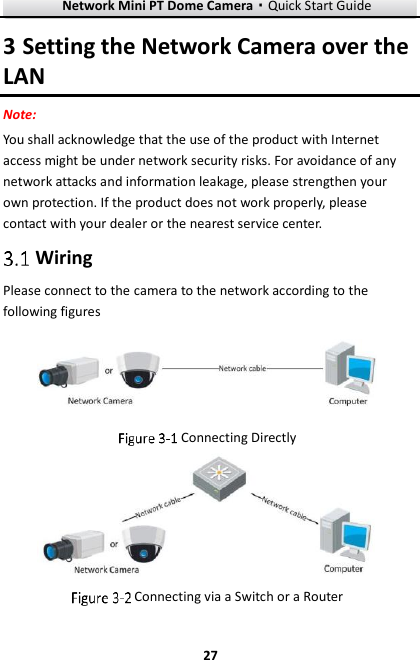 Network Mini PT Dome Camera·Quick Start Guide  27 27 3 Setting the Network Camera over the LAN Note: You shall acknowledge that the use of the product with Internet access might be under network security risks. For avoidance of any network attacks and information leakage, please strengthen your own protection. If the product does not work properly, please contact with your dealer or the nearest service center.  Wiring Please connect to the camera to the network according to the following figures   Connecting Directly   Connecting via a Switch or a Router 