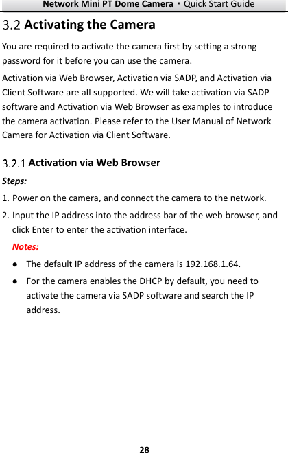 Network Mini PT Dome Camera·Quick Start Guide  28 28  Activating the Camera You are required to activate the camera first by setting a strong password for it before you can use the camera. Activation via Web Browser, Activation via SADP, and Activation via Client Software are all supported. We will take activation via SADP software and Activation via Web Browser as examples to introduce the camera activation. Please refer to the User Manual of Network Camera for Activation via Client Software.    Activation via Web Browser Steps: 1. Power on the camera, and connect the camera to the network. 2. Input the IP address into the address bar of the web browser, and click Enter to enter the activation interface. Notes:  The default IP address of the camera is 192.168.1.64.    For the camera enables the DHCP by default, you need to activate the camera via SADP software and search the IP address.  