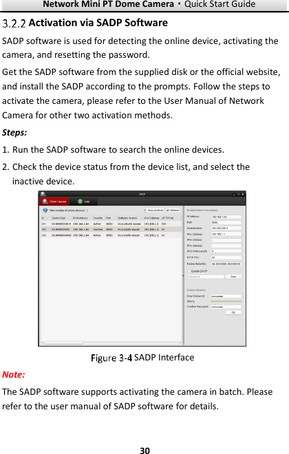 Network Mini PT Dome Camera·Quick Start Guide  30 30  Activation via SADP Software SADP software is used for detecting the online device, activating the camera, and resetting the password.   Get the SADP software from the supplied disk or the official website, and install the SADP according to the prompts. Follow the steps to activate the camera, please refer to the User Manual of Network Camera for other two activation methods. Steps: 1. Run the SADP software to search the online devices. 2. Check the device status from the device list, and select the inactive device.   SADP Interface Note: The SADP software supports activating the camera in batch. Please refer to the user manual of SADP software for details. 