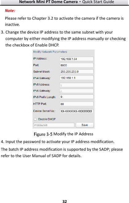 Network Mini PT Dome Camera·Quick Start Guide  32 32 Note: Please refer to Chapter 3.2 to activate the camera if the camera is inactive.   3. Change the device IP address to the same subnet with your computer by either modifying the IP address manually or checking the checkbox of Enable DHCP.   Modify the IP Address 4. Input the password to activate your IP address modification. The batch IP address modification is supported by the SADP; please refer to the User Manual of SADP for details. 