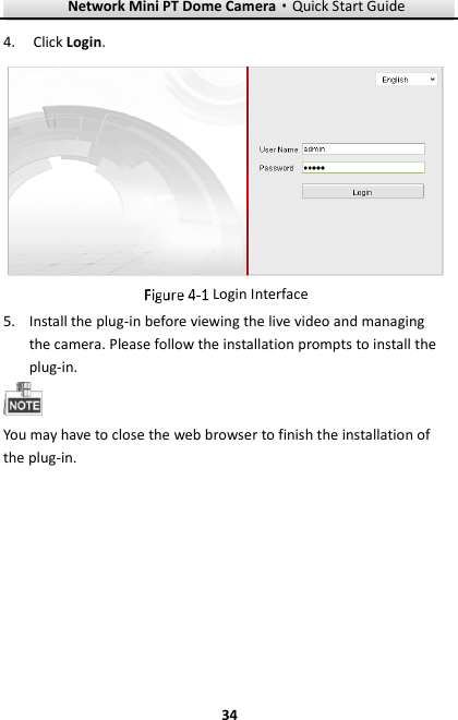 Network Mini PT Dome Camera·Quick Start Guide  34 34 4. Click Login.   Login Interface 5. Install the plug-in before viewing the live video and managing the camera. Please follow the installation prompts to install the plug-in.  You may have to close the web browser to finish the installation of the plug-in. 